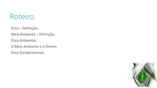 Roteiro 
Ética – Definição; 
Meio Ambiente – Definição; 
Ética Ambiental; 
O Meio Ambiente e o Direito; 
Ética Sócioambiental. 
 