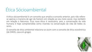 Ética Sócioambiental 
A ética sócioambiental é um conceito que amplia o conceito anterior, pois não refere-se 
apenas à maneira de agir do homem em relação ao seu meio social, mas também 
em relação à Natureza. Essa nova ética é necessária, pois a conservação da vida 
humana é hoje compreendida como inserida na conservação da vida de todos os 
seres. 
O conceito de ética ambiental relaciona-se assim com o conceito de ética ecocêntrica 
(de OIKOS, casa em grego). 
 