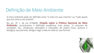 Definição de Meio Ambiente 
O meio ambiente pode ser definido como “o meio em que vivemos” ou “tudo aquilo 
que nos cerca e nos envolve”. 
No art. 3º. I, da Lei 6.938/81 (Dispõe sobre a Política Nacional do Meio 
Ambiente), encontramos a definição acadêmica mais aceita: “o conjunto de 
condições, leis, influências, alterações e interações de ordem física, química e 
biológica, que permite, abriga e rege a vida em toda as suas formas”. 
 