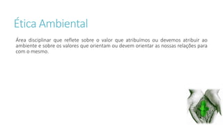 Ética Ambiental 
Área disciplinar que reflete sobre o valor que atribuímos ou devemos atribuir ao 
ambiente e sobre os valores que orientam ou devem orientar as nossas relações para 
com o mesmo. 
 