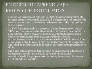  Uno de los principales retos de la ENP es formar integralmente
jóvenes estudiantes con la capacidad de ingresar a los estudios de
nivel superior y otro de ellos es la demanda tan alta que enfrenta
la institución.
 La ENP ha comenzado un proyecto de implementación de las
TIC como herramienta fundamental en el proceso de enseñanza
aprendizaje. Dicho proyecto supone que tanto los profesores
como los estudiantes sean capaces de desenvolverse
favorablemente en el marco de una sociedad de la información y
el conocimiento. El reto es mayúsculo transformar la inagotable
cantidad de información de la red en conocimiento propiamente
dicho.
 Creo que estos cambios han servido para adaptar la educación a
las necesidades de la sociedad, pero, sobre todo, a las
necesidades de los propios estudiantes quienes viven inmersos
en el mundo de las TIC.
 