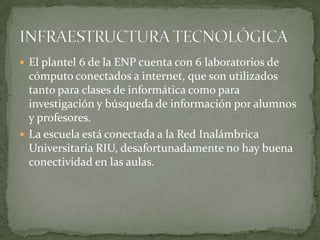  El plantel 6 de la ENP cuenta con 6 laboratorios de
cómputo conectados a internet, que son utilizados
tanto para clases de informática como para
investigación y búsqueda de información por alumnos
y profesores.
 La escuela está conectada a la Red Inalámbrica
Universitaria RIU, desafortunadamente no hay buena
conectividad en las aulas.
 