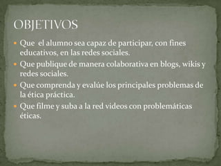  Que el alumno sea capaz de participar, con fines
educativos, en las redes sociales.
 Que publique de manera colaborativa en blogs, wikis y
redes sociales.
 Que comprenda y evalúe los principales problemas de
la ética práctica.
 Que filme y suba a la red videos con problemáticas
éticas.
 