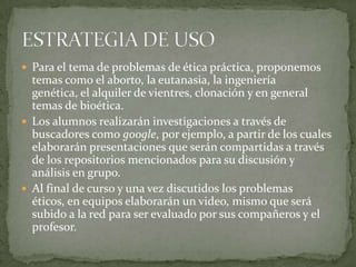  Para el tema de problemas de ética práctica, proponemos
temas como el aborto, la eutanasia, la ingeniería
genética, el alquiler de vientres, clonación y en general
temas de bioética.
 Los alumnos realizarán investigaciones a través de
buscadores como google, por ejemplo, a partir de los cuales
elaborarán presentaciones que serán compartidas a través
de los repositorios mencionados para su discusión y
análisis en grupo.
 Al final de curso y una vez discutidos los problemas
éticos, en equipos elaborarán un video, mismo que será
subido a la red para ser evaluado por sus compañeros y el
profesor.
 