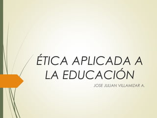 ÉTICA APLICADA A
LA EDUCACIÓN
JOSE JULIAN VILLAMIZAR A.
 