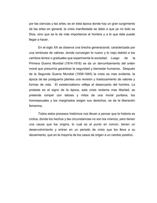 por las ciencias y las artes; es en ésta época donde hay un gran surgimiento
de las artes en general, la crisis manifestada se debe a que ya no todo es
Dios, sino que se le da más importancia al hombre y a lo que éste puede
llegar a hacer.

      En el siglo XX se observa una brecha generacional, caracterizada por
una simbiosis de valores, donde convergen lo nuevo y lo viejo debido a los
cambios lentos o graduales que experimenta la sociedad.    Luego     de    la
Primera Guerra Mundial (1914-1918) se da un derrumbamiento del orden
moral que presumía garantizar la seguridad y bienestar humanos. Después
de la Segunda Guerra Mundial (1939-1945) la crisis es mas evidente, la
época de las postguerra plantea una revisión y trastocamiento de valores y
formas de vida.   El existencialismo refleja el desencanto del hombre. La
protesta es el signo de la época, esta crisis reclama mas libertad, se
pretende romper con tabúes y mitos de una moral puritana, los
homosexuales y los marginados exigen sus derechos, se da la liberación
femenina.

      Todos estos procesos históricos nos llevan a pensar que la historia es
cíclica, donde los hechos y las circunstancias no son los mismos, pero tienen
una causa que los origina, lo cual es el punto en común, tienen un
desenvolvimiento y entran en un periodo de crisis que los lleva a su
decaimiento, que en la mayoría de los casos da origen a un cambio positivo.
 