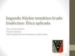 Segundo Núcleo temático Grado
Undécimo: Ética aplicada
Óscar Arcila González
Filósofo- Docente
INSTITUCIÓN EDUCATIVA MANUEL URIBE ÁNGEL
 