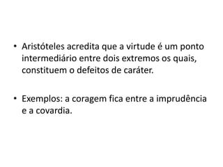 • Aristóteles acredita que a virtude é um ponto
intermediário entre dois extremos os quais,
constituem o defeitos de caráter.

• Exemplos: a coragem fica entre a imprudência
e a covardia.

 