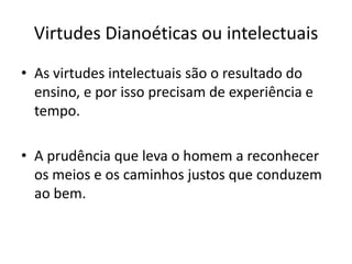 Virtudes Dianoéticas ou intelectuais
• As virtudes intelectuais são o resultado do
ensino, e por isso precisam de experiência e
tempo.

• A prudência que leva o homem a reconhecer
os meios e os caminhos justos que conduzem
ao bem.

 