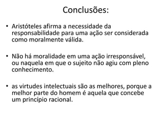 Conclusões:
• Aristóteles afirma a necessidade da
responsabilidade para uma ação ser considerada
como moralmente válida.
• Não há moralidade em uma ação irresponsável,
ou naquela em que o sujeito não agiu com pleno
conhecimento.
• as virtudes intelectuais são as melhores, porque a
melhor parte do homem é aquela que concebe
um princípio racional.

 