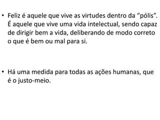 • Feliz é aquele que vive as virtudes dentro da “pólis”.
É aquele que vive uma vida intelectual, sendo capaz
de dirigir bem a vida, deliberando de modo correto
o que é bem ou mal para si.

• Há uma medida para todas as ações humanas, que
é o justo-meio.

 