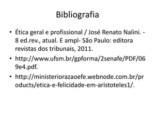 Bibliografia
• Ética geral e profissional / José Renato Nalini. 8 ed.rev., atual. E ampl- São Paulo: editora
revistas dos tribunais, 2011.
• http://www.ufsm.br/gpforma/2senafe/PDF/06
9e4.pdf.
• http://ministeriorazaoefe.webnode.com.br/pr
oducts/etica-e-felicidade-em-aristoteles1/.

 