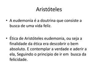 Aristóteles
• A eudemonia é a doutrina que consiste a
busca de uma vida feliz.
• Ética de Aristóteles eudemonia, ou seja a
finalidade da ética era descobrir o bem
absoluto. E contemplar a verdade e aderir a
ela, Seguindo o principio de ir em busca da
felicidade.

 