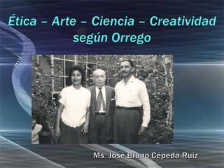 Ética – Arte – Ciencia – Creatividadsegún Orrego Ms. José Bruno Cépeda Ruiz 