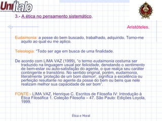 3.-  A ética no pensamento sistemático .   Aristóteles. Eudaimonia:  a posse do bem buscado, trabalhado, adquirido. Torno-me aquilo ao qual eu me aplico.  Teleologia:  “Todo ser age em busca de uma finalidade.  De acordo com LIMA VAZ (1999), “o termo  eudaimonia  costuma ser traduzido na linguagem usual por  felicidade , denotando o  sentimento  de bem-estar ou auto-satisfação do agente, o que realça seu caráter contingente e transitório. No sentido original, porém,  eudaimonia , literalmente ‘proteção de um bom  daimon ’, significa a excelência ou perfeição resultante no agente da posse do bem ou bens que nele realizam melhor sua capacidade de ser bom”. FONTE:-  LIMA VAZ, Henrique C. Escritos de Filosofia IV: Introdução à Ética Filosófica 1. Coleção Filosofia – 47. São Paulo: Edições Loyola, 1999.  