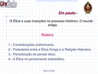 “ A Ética e suas inserções no processo histórico. O mundo antigo. Roteiro   1.- Considerações preliminares. 2.- Postulados entre a Ética Grega e a Religião Hebraica. 3.- Periodização do pensar ético. 4.- A Ética no pensamento sistemático . Em pauta:-   