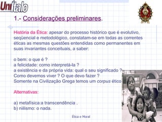 1.-  Considerações preliminares . História da Ética:  apesar do processo histórico que é evolutivo, seqüencial e metodológico, constatam-se em todas as correntes éticas as mesmas questões entendidas como permanentes em suas invariantes conceituais, a saber: o bem: o que é ?  a felicidade: como interpretá-la ?  a existência e da própria vida: qual o seu significado ? Como devemos viver ? O que devo fazer ? Somente na Civilização Grega temos um  corpus  ético Alternativas: a) metafísica:a transcendência . b) niilismo: o nada.  