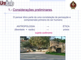 1.-  Considerações preliminares . O pensar ético parte de uma constatação de percepção e compreensão primeira do ser humano: ANTROPOLOGIA  ->   ÉTICA (liberdade  +  razão)   ->  práxis sujeito autônomo 