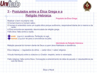 2.-  Postulados entre a Ética Grega e a Religião Hebraica . Propósito da Ética Grega: Realizar o bem na própria vida.  O homem bom é o homem sábio.  O homem é entendido como um sujeito ético porque autônomo, responsável diante de si mesmo e da razão. A Ética encontra-se separada, desvinculada da religião grega. Falta ética : falta contra a razão. areté  (  = excelência. Perfeição no agir. nomos  (  )= lei para a convivência na pólis. Identidade da Religião Hebraica: Relação pessoal do homem diante de Deus a quem deve fidelidade e obediência. Ética religiosa  -> reguladora do ethos -> saber ético = saber religioso.  Vínculo hierárquico entre a criatura e o Criador: respeito, temor e veneração. Falta religiosa : falta contra Deus. Concepção e entendimento da idéia de pecado (= desobediência às Leis de Deus). 