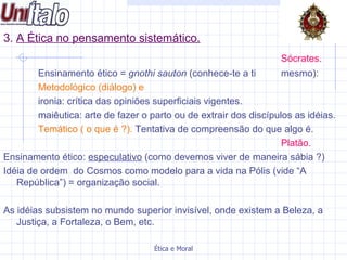 3.  A Ética no pensamento sistemático.   Sócrates.   Ensinamento ético =  gnothi sauton  (conhece-te a ti  mesmo): Metodológico (diálogo) e ironia: crítica das opiniões superficiais vigentes. maiêutica: arte de fazer o parto ou de extrair dos discípulos as idéias. Temático ( o que é ?).  Tentativa de compreensão do que algo é. Platão. Ensinamento ético:  especulativo  (como devemos viver de maneira sábia ?) Idéia de ordem  do Cosmos como modelo para a vida na Pólis (vide “A República”) = organização social.  As idéias subsistem no mundo superior invisível, onde existem a Beleza, a Justiça, a Fortaleza, o Bem, etc.  