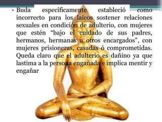 • Buda específicamente estableció como
incorrecto para los laicos sostener relaciones
sexuales en condición de adulterio, con mujeres
que estén “bajo el cuidado de sus padres,
hermanos, hermanas u otros encargados”, con
mujeres prisioneras, casadas ó comprometidas.
Queda claro que el adulterio es dañino ya que
lastima a la persona engañada e implica mentir y
engañar
 
