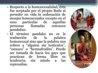 • Respecto a la homosexualidad, ésta
fue aceptada por el propio Buda al
permitir en vida la ordenación de
monjes homosexuales excepto en el
caso particular de aquellas
personas llamadas entonces
pandakas.
• El término pandaka no es la
traducción de la palabra
homosexual sino que la palabra nos
refiere a “alguien sin testículos”,
“eunuco” o “hermafrodita”. Puede
ser tomada de hacia los gays que
practican de forma libre su
tendencia, sin miedo a las
represalias.
 