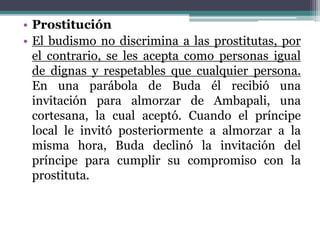 • Prostitución
• El budismo no discrimina a las prostitutas, por
el contrario, se les acepta como personas igual
de dignas y respetables que cualquier persona.
En una parábola de Buda él recibió una
invitación para almorzar de Ambapali, una
cortesana, la cual aceptó. Cuando el príncipe
local le invitó posteriormente a almorzar a la
misma hora, Buda declinó la invitación del
príncipe para cumplir su compromiso con la
prostituta.
 