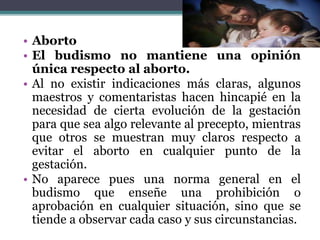 • Aborto
• El budismo no mantiene una opinión
única respecto al aborto.
• Al no existir indicaciones más claras, algunos
maestros y comentaristas hacen hincapié en la
necesidad de cierta evolución de la gestación
para que sea algo relevante al precepto, mientras
que otros se muestran muy claros respecto a
evitar el aborto en cualquier punto de la
gestación.
• No aparece pues una norma general en el
budismo que enseñe una prohibición o
aprobación en cualquier situación, sino que se
tiende a observar cada caso y sus circunstancias.
 