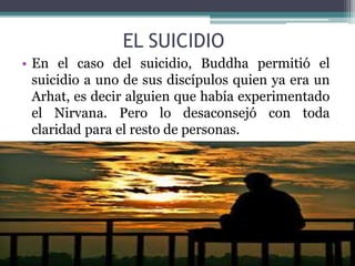 EL SUICIDIO
• En el caso del suicidio, Buddha permitió el
suicidio a uno de sus discípulos quien ya era un
Arhat, es decir alguien que había experimentado
el Nirvana. Pero lo desaconsejó con toda
claridad para el resto de personas.
 