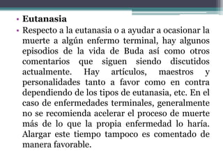 • Eutanasia
• Respecto a la eutanasia o a ayudar a ocasionar la
muerte a algún enfermo terminal, hay algunos
episodios de la vida de Buda así como otros
comentarios que siguen siendo discutidos
actualmente. Hay artículos, maestros y
personalidades tanto a favor como en contra
dependiendo de los tipos de eutanasia, etc. En el
caso de enfermedades terminales, generalmente
no se recomienda acelerar el proceso de muerte
más de lo que la propia enfermedad lo haría.
Alargar este tiempo tampoco es comentado de
manera favorable.
 