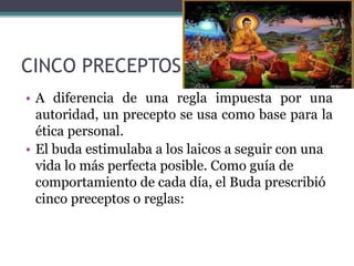 CINCO PRECEPTOS
• A diferencia de una regla impuesta por una
autoridad, un precepto se usa como base para la
ética personal.
• El buda estimulaba a los laicos a seguir con una
vida lo más perfecta posible. Como guía de
comportamiento de cada día, el Buda prescribió
cinco preceptos o reglas:
 