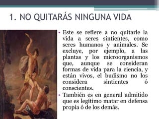 1. NO QUITARÁS NINGUNA VIDA
• Este se refiere a no quitarle la
vida a seres sintientes, como
seres humanos y animales. Se
excluye, por ejemplo, a las
plantas y los microorganismos
que, aunque se consideran
formas de vida para la ciencia, y
están vivos, el budismo no los
considera sintientes ó
conscientes.
• También es en general admitido
que es legítimo matar en defensa
propia ó de los demás.
 