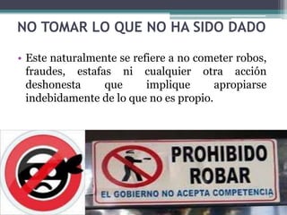 NO TOMAR LO QUE NO HA SIDO DADO
• Este naturalmente se refiere a no cometer robos,
fraudes, estafas ni cualquier otra acción
deshonesta que implique apropiarse
indebidamente de lo que no es propio.
 