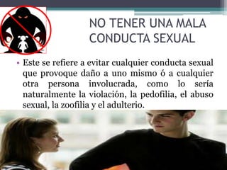 NO TENER UNA MALA
CONDUCTA SEXUAL
• Este se refiere a evitar cualquier conducta sexual
que provoque daño a uno mismo ó a cualquier
otra persona involucrada, como lo sería
naturalmente la violación, la pedofilia, el abuso
sexual, la zoofilia y el adulterio.
 