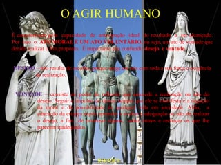 O AGIR HUMANO
É caracterizado pela capacidade de antecipação ideal do resultado a ser alcançado.
Por isso o ATO MORAL É UM ATO VOLUNTÁRIO, ou seja, um ato de vontade que
decide realizar o fim proposto. É importante não confundir desejo e vontade.


DESEJO – não resulta de escolha, porque surge em nós com toda a sua força e exigência
      de realização.


 VONTADE – consiste no poder de reflexão que antecede a realização ou não do
       desejo. Seguir o impulso do desejo sempre que ele se manifesta é a negação
       da moral e da possibilidade de qualquer vida em sociedade. Aliás, a
       educação da criança supõe aprender a avaliar a adequação ou não de realizar
       o desejo, a fim de priorizar alguns, adiar outros e rechaçar os que lhe
       parecem inadequados.




                                    RHODES
 