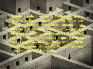 Quando a polícia ouviu os moradores após a
tragédia, muitos confessaram não saber por
que não tomaram providência alguma; um
deles afirmou que tinha sono e por isso preferiu
voltar para a cama; uma dona de casa achou
que era briga de namorados e que, portanto,
não era problema dela; outros tiveram medo de
intervir; e alguns não sabiam bem por que não
tomaram providência alguma.
 