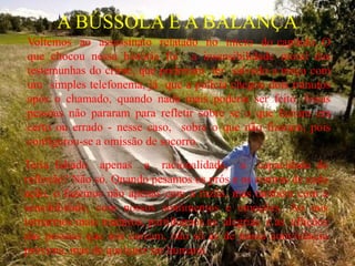 A BÚSSOLA E A BALANÇA
Voltemos ao assassinato relatado no início do capítulo. O
que chocou nessa história foi a insensibilidade moral das
testemunhas do crime, que poderiam ter salvado a moça com
um simples telefonema, já que a polícia chegou dois minutos
após o chamado, quando nada mais poderia ser feito. Essas
pessoas não pararam para refletir sobre se o que faziam era
certo ou errado - nesse caso, sobre o que não fizeram, pois
configurou-se a omissão de socorro.
Teria faltado apenas a racionalidade, a capacidade de
reflexão? Não só. Quando pesamos os prós e os contras de cada
ação, o fazemos não apenas com a razão, mas também com a
sensibilidade, com nossos sentimentos e emoções. Ao nos
tornarmos mais maduros, partilhamos as alegrias e as aflições
das pessoas que nos cercam, não só as de nossa convivência
próxima, mas de qualquer ser humano.
 