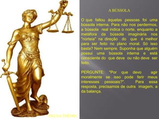 A BÚSSOLA

               O que faltou àquelas pessoas foi uma
               bússola interna. Para não nos perdermos,
               a bússola real indica o norte, enquanto a
               metáfora da bússola imaginária nos
               "norteia'' na direção do que é melhor
               para ser feito no plano moral. Só isso
               basta? Nem sempre. Suponha que alguém
               possui uma bússola interna e está
               consciente do que deve ou não deve ser
               feito,

               PERGUNTE: "Por que devo            agir
               moralmente se isso pode ferir meus
               interesses pessoais?".       Para essa
               resposta, precisamos de outra imagem, a
               da balança.




DEUSA THÊMIS
 