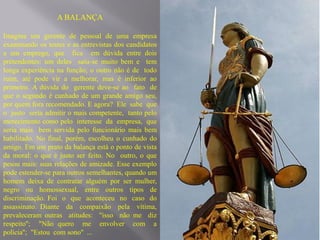 A BALANÇA

Imagine um gerente de pessoal de uma empresa
examinando os testes e as entrevistas dos candidatos
a um emprego, que fica em dúvida entre dois
pretendentes: um deles saiu-se muito bem e tem
longa experiência na função; o outro não é de todo
ruim, até pode vir a melhorar, mas é inferior ao
primeiro. A dúvida do gerente deve-se ao fato de
que o segundo é cunhado de um grande amigo seu,
por quem fora recomendado. E agora? Ele sabe que
o justo seria admitir o mais competente, tanto pelo
merecimento como pelo interesse da empresa, que
seria mais bem servida pelo funcionário mais bem
habilitado. No final, porém, escolheu o cunhado do
amigo. Em um prato da balança está o ponto de vista
da moral: o que é justo ser feito. No outro, o que
pesou mais: suas relações de amizade. Esse exemplo
pode estender-se para outros semelhantes, quando um
homem deixa de contratar alguém por ser mulher,
negro ou homossexual, entre outros tipos de
discriminação. Foi o que aconteceu no caso do
assassinato. Diante da compaixão pela vítima,
prevaleceram outras atitudes: "isso não me diz
respeito''; "Não quero me envolver com a
polícia''; "Estou com sono'' ...
 