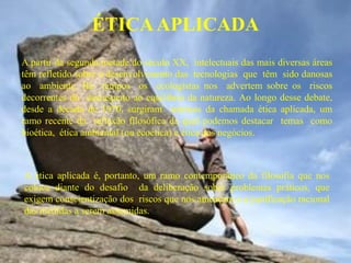 ÉTICA APLICADA
A partir da segunda metade do século XX, intelectuais das mais diversas áreas
têm refletido sobre o desenvolvimento das tecnologias que têm sido danosas
ao ambiente. Há tempos os ecologistas nos advertem sobre os riscos
decorrentes do desrespeito ao equilíbrio da natureza. Ao longo desse debate,
desde a década de 1970, surgiram teóricos da chamada ética aplicada, um
ramo recente da reflexão filosófica da qual podemos destacar temas como
bioética, ética ambiental (ou ecoética) e ética dos negócios.



A ética aplicada é, portanto, um ramo contemporâneo da filosofia que nos
coloca diante do desafio da deliberação sobre problemas práticos, que
exigem conscientização dos riscos que nos ameaçam e a justificação racional
das medidas a serem assumidas.
 