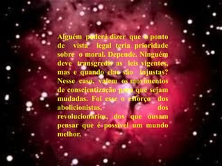 Alguém poderá dizer que o ponto
de vista legal teria prioridade
sobre o moral. Depende. Ninguém
deve transgredir as leis vigentes,
mas e quando elas são injustas?
Nesse caso, valem os movimentos
de conscientização para que sejam
mudadas. Foi esse o esforço dos
abolicionistas,                dos
revolucionários, dos que ousam
pensar que é possível um mundo
melhor.
 