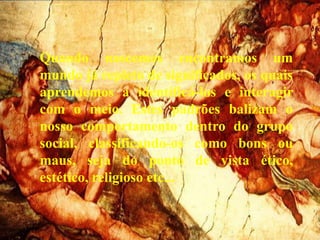 Quando nascemos encontramos um
mundo já repleto de significados, os quais
aprendemos a identificá-los e interagir
com o meio. Estes padrões balizam o
nosso comportamento dentro do grupo
social, classificando-os como bons ou
maus, seja do ponto de vista ético,
estético, religioso etc...
 