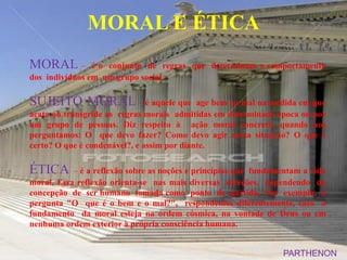 MORAL E ÉTICA
MORAL –         é o conjunto de regras que determinam o comportamento
dos indivíduos em um grupo social.

SUJEITO MORAL – é aquele que                age bem ou mal na medida em que
acata ou transgride as regras morais admitidas em determinada época ou por
um grupo de pessoas. Diz respeito à ação moral concreta, quando nos
perguntamos: O que devo fazer? Como devo agir nessa situação? O que é
certo? O que é condenável?, e assim por diante.

ÉTICA      – é a reflexão sobre as noções e princípios que fundamentam a vida
moral. Essa reflexão orienta-se nas mais diversas direções, dependendo da
concepção de ser humano tomada como ponto de partida. Por exemplo, à
pergunta "O que é o bem e o mal?", respondemos diferentemente, caso o
fundamento da moral esteja na ordem cósmica, na vontade de Deus ou em
nenhuma ordem exterior à própria consciência humana.


                                                                 PARTHENON
 