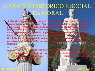 CARÁTER HISTÓRICO E SOCIAL
         DA MORAL
   A fim de garantir a sobrevivência, o ser humano age sobre a natureza
   transformando-a em cultura. Para que a ação coletiva seja possível, são
   estabelecidas regras que organizam as relações entre os indivíduos, por isso é
   impossível um povo sem qualquer conjunto de normas de conduta. Segundo o
   antropólogo francês Lévi Strauss, a passagem do reino animal ao reino humano,
   ou seja, a passagem da natureza à cultura, é produzida pela INSTAURAÇÃO
   DA LEI, por meio da proibição do incesto. Assim se estabelecem as relações de
   parentesco e de aliança sobre as quais é construído o mundo humano, que é
   simbólico.

   CULTURA – significa tudo que o ser humano produz ao construir sua
           existência: as práticas, as teorias, as instituições, os valores
           materiais e espirituais. Cultura é o conjunto de símbolos
           elaborados por um povo.



DEUSA ATENAS                                                        ARISTÓTELES
 