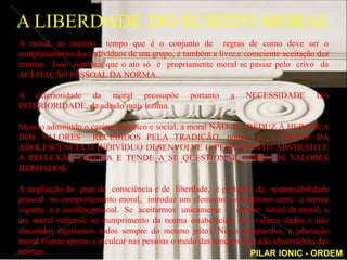 A LIBERDADE DO SUJEITO MORAL
A moral, ao mesmo tempo que é o conjunto de regras de como deve ser o
comportamento dos indivíduos de um grupo, é também a livre e consciente aceitação das
normas. Isso significa que o ato só é propriamente moral se passar pelo crivo da
ACEITAÇÃO PESSOAL DA NORMA.

A exterioridade da moral pressupõe             portanto   a   NECESSIDADE        DA
INTERIORIDADE, da adesão mais íntima.

Mesmo admitindo o caráter histórico e social, a moral NÃO SE REDUZ À HERANÇA
DOS VALORES RECEBIDOS PELA TRADIÇÃO, porque já A PARTIR DA
ADOLESCÊNCIA O INDIVÍDUO DESENVOLVE O PENSAMENTO ABSTRATO E
A REFLEXÃO CRÍTICA E TENDE A SE QUESTIONAR SOBRE OS VALORES
HERDADOS.

A ampliação do grau de consciência e de liberdade, e portanto de responsabilidade
pessoal no comportamento moral, introduz um elemento contraditório entre a norma
vigente e a escolha pessoal. Se aceitarmos unicamente o caráter social da moral, o
ato moral reduz-se ao cumprimento da norma estabelecida, dos valores dados e não
discutidos (agiríamos todos sempre do mesmo jeito). Nessa perspectiva, a educação
moral visaria apenas a inculcar nas pessoas o medo das sanções pela não observância das
normas.                                                          PILAR IONIC - ORDEM
 