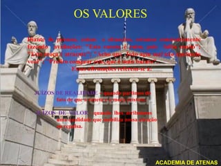 OS VALORES
Diante de pessoas, coisas e situações, estamos constantemente
fazendo avaliações: "Esta caneta é ruim, pois falha muito";
"Esta moça é atraente"; "Acho que João agiu mal não ajudando
você"; "Prefiro comprar este, que é mais barato".
                 Essas afirmações referem-se a:


  JUÍZOS DE REALIDADE – quando partimos do
         fato de que a caneta e a moça existem.

  JUÍZOS DE VALOR – quando lhes atribuímos
        uma qualidade que mobiliza nossa atração
        ou repulsa.




                                                  ACADEMIA DE ATENAS
 