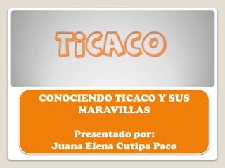 TICACO
CONOCIENDO TICACO Y SUS
MARAVILLAS
Presentado por:
Juana Elena Cutipa Paco
 