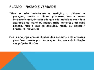 Platão – razão e verdade“Mas se nãoinventaram a medição, o cálculo, a pesagem, comoauxiliarespreciosos contra essesinconvenientes, de talmodoquenãoprevaleceemnós a aparência de maioroumenor, maisnumerosooumaispesado, mas o que se calculou,mediuoupesou?” (Platão, A República)Ora, a arte joga com as ilusões dos sentidos e daopiniõesparafazerpassarpor real o quenãopassa de imitação das própriasilusões.