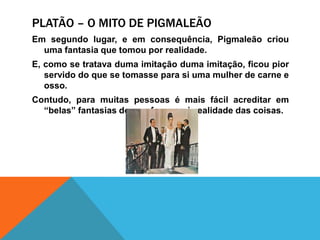 Platão – o mito de pigmaleãoEmsegundolugar, e emconsequência, Pigmaleãocriouuma fantasia quetomouporrealidade.E, como se tratava duma imitação duma imitação, ficoupiorservido do que se tomasseparasiumamulher de carne e osso.Contudo, paramuitaspessoasémaisfácilacreditarem “belas” fantasias do quefazer-se àrealidade das coisas.