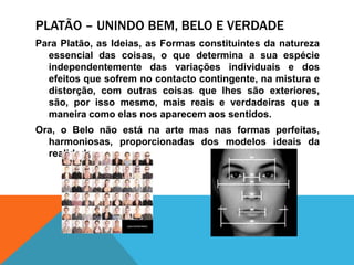 Platão – UNINDO bem, belo e verdadePara Platão, as Ideias, as Formasconstituintes da naturezaessencialdas coisas, o quedetermina a suaespécieindependentemente das variaçõesindividuais e dos efeitosquesofrem no contactocontingente, namistura e distorção, com outrascoisasquelhessãoexteriores, são, porissomesmo, maisreais e verdadeirasque a maneiracomoelasnosaparecemaossentidos.Ora, o Belo nãoestána arte mas nasformasperfeitas, harmoniosas, proporcionadas dos modelosideais da realidade.